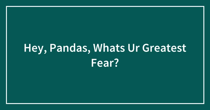 Hey, Pandas, Whats Ur Greatest Fear?