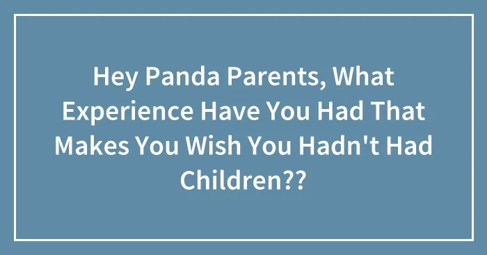 Hey Panda Parents, What Experience Have You Had That Makes You Wish You Hadn't Had Children??
