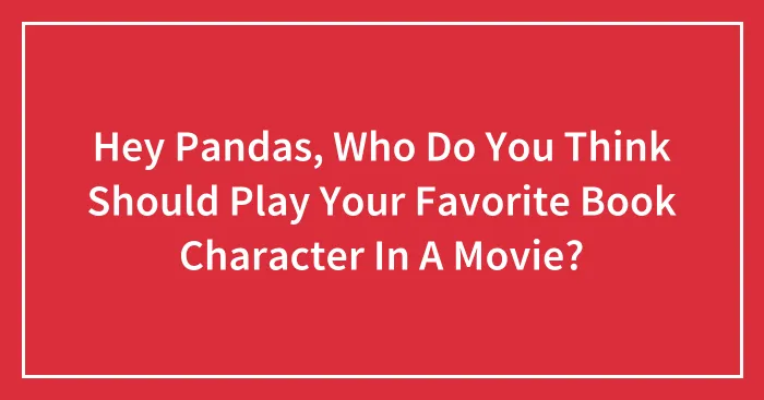 Hey Pandas, Who Do You Think Should Play Your Favorite Book Character In A Movie?