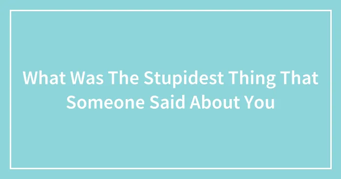 What Was The Stupidest Thing That Someone Said About You