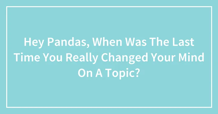 Hey Pandas, When Was The Last Time You Really Changed Your Mind On A Topic?
