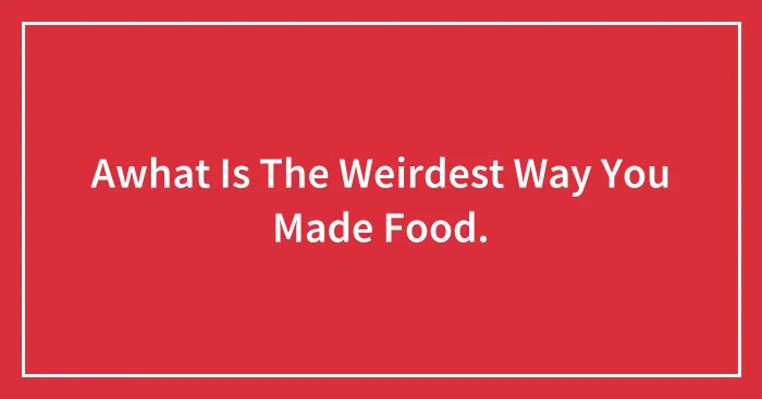 Awhat Is The Weirdest Way You Made Food.