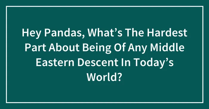 Hey Pandas, What’s The Hardest Part About Being Of Any Middle Eastern Descent In Today’s World? (Closed)
