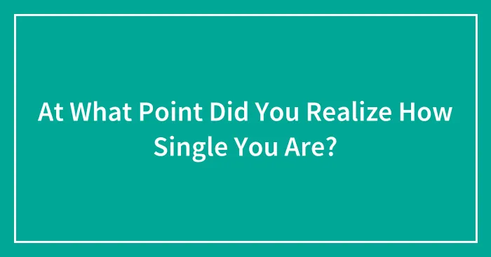 At What Point Did You Realize How Single You Are?