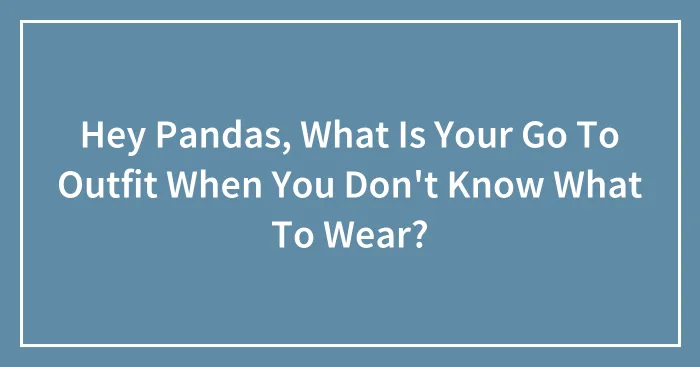Hey Pandas, What Is Your Go To Outfit When You Don't Know What To Wear?