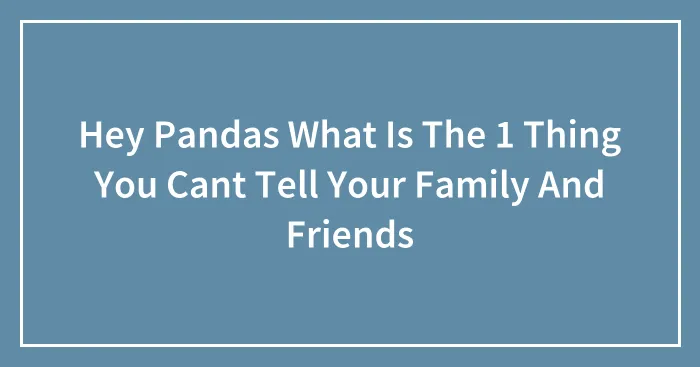 Hey Pandas What Is The 1 Thing You Cant Tell Your Family And Friends