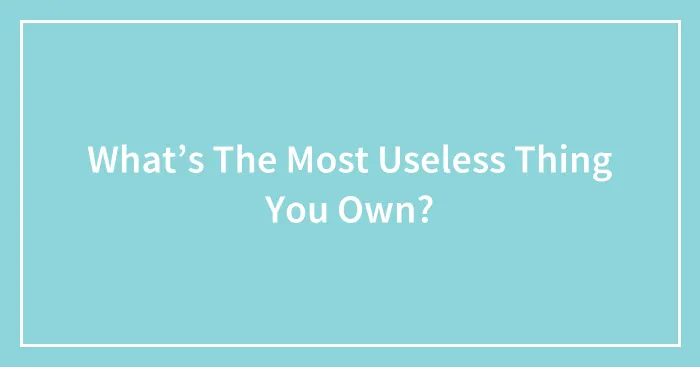 What’s The Most Useless Thing You Own?