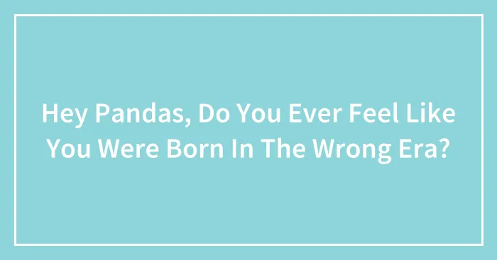 Hey Pandas, Do You Ever Feel Like You Were Born In The Wrong Era?