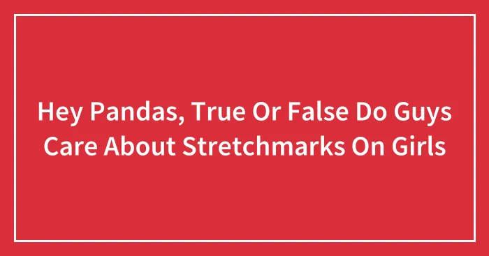 Hey Pandas, True Or False Do Guys Care About Stretchmarks On Girls