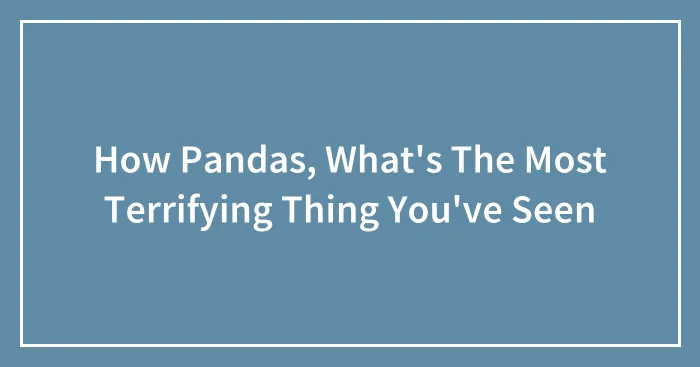 How Pandas, What's The Most Terrifying Thing You've Seen