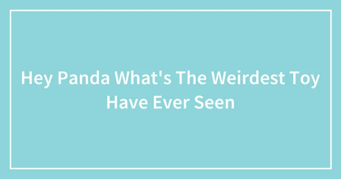 Hey Panda What's The Weirdest Toy Have Ever Seen (Closed)