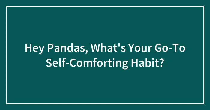 Hey Pandas, What's Your Go-To Self-Comforting Habit? (Closed)