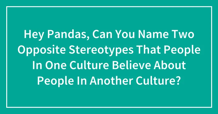 Hey Pandas, Can You Name Two Opposite Stereotypes That People In One Culture Believe About People In Another Culture? (Closed)