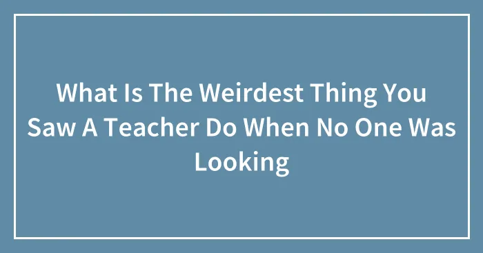 What Is The Weirdest Thing You Saw A Teacher Do When No One Was Looking