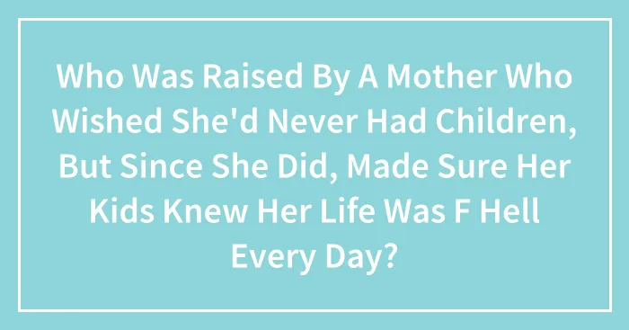 Who Was Raised By A Mother Who Wished She'd Never Had Children, But Since She Did, Made Sure Her Kids Knew Her Life Was F Hell Every Day?