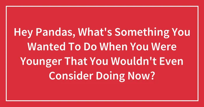 Hey Pandas, What's Something You Wanted To Do When You Were Younger That You Wouldn't Even Consider Doing Now?