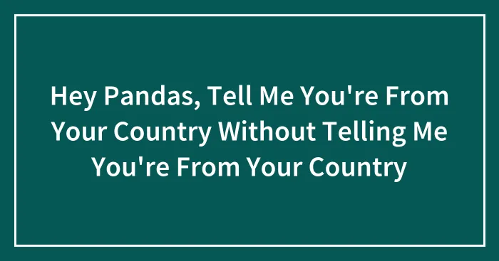 Hey Pandas, Tell Me You're From Your Country Without Telling Me You're From Your Country (Closed)