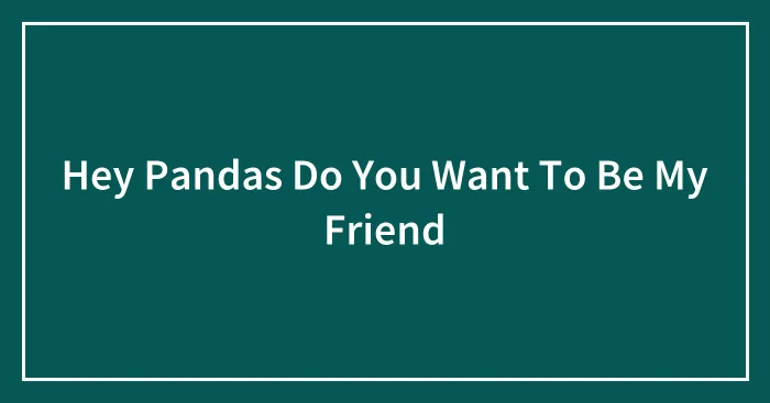Hey Pandas Do You Want To Be My Friend