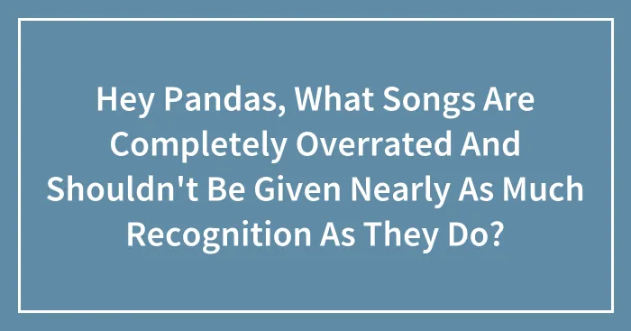 Hey Pandas, What Songs Are Completely Overrated And Shouldn't Be Given Nearly As Much Recognition As They Do?