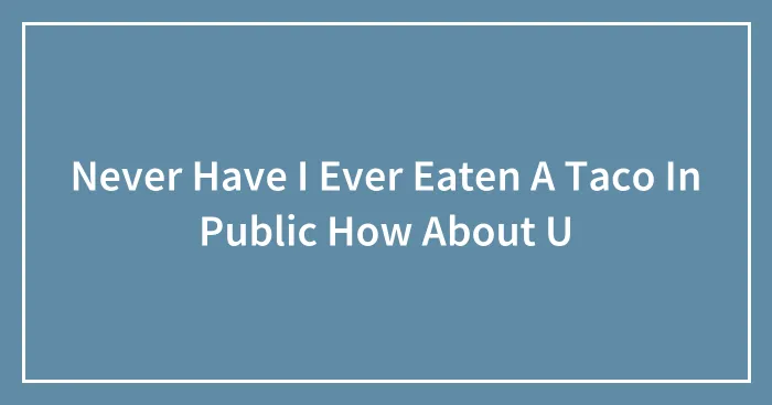 Never Have I Ever Eaten A Taco In Public How About U
