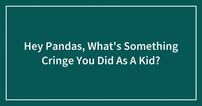 Hey Pandas, What's Something Cringe You Did As A Kid? (Closed)