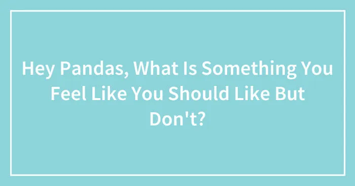 Hey Pandas, What Is Something You Feel Like You Should Like But Don't? (Closed)