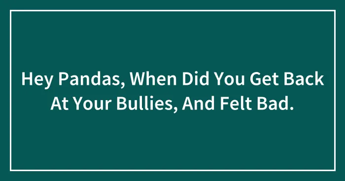 Hey Pandas, When Did You Get Back At Your Bullies, And Felt Bad.