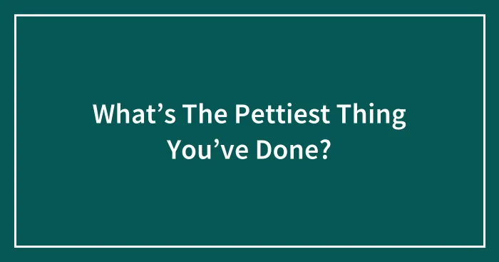 What’s The Pettiest Thing You’ve Done?