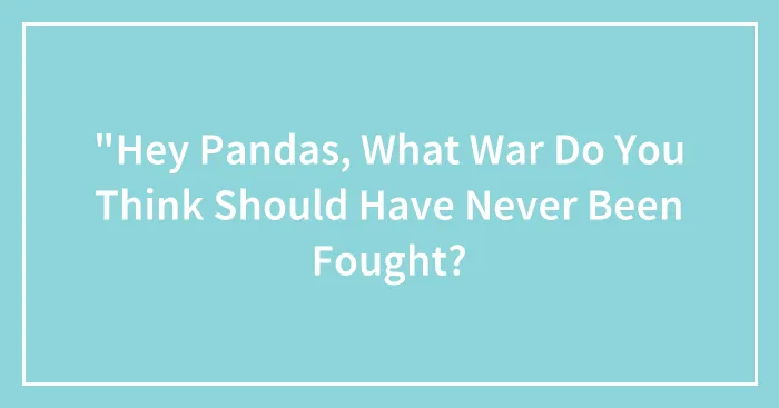 "Hey Pandas, What War Do You Think Should Have Never Been Fought? (Closed)