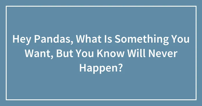 Hey Pandas, What Is Something You Want, But You Know Will Never Happen?