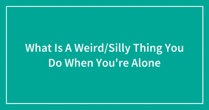 What Is A Weird/Silly Thing You Do When You're Alone