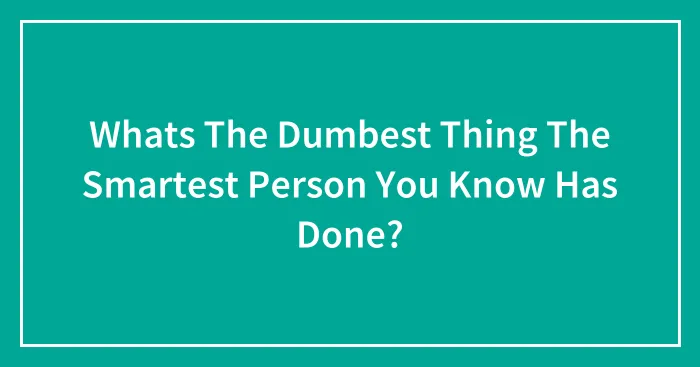 Whats The Dumbest Thing The Smartest Person You Know Has Done?