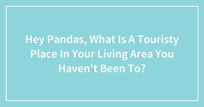 Hey Pandas, What Is A Touristy Place In Your Living Area You Haven't Been To? (Closed)