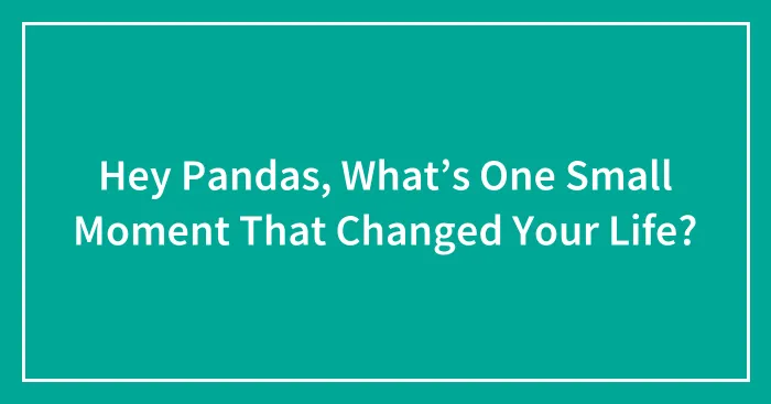 Hey Pandas, What’s One Small Moment That Changed Your Life?