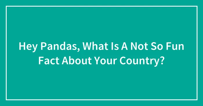 Hey Pandas, What Is A Not So Fun Fact About Your Country?