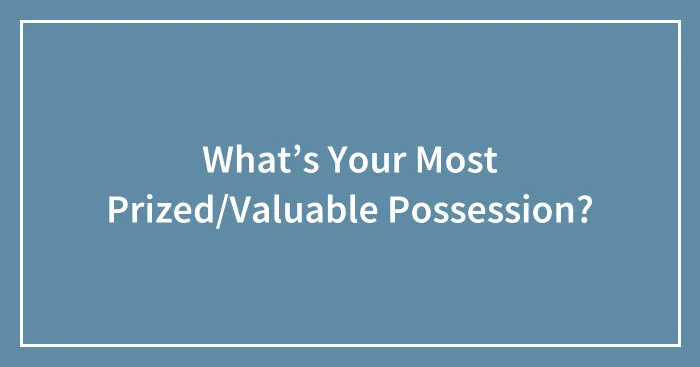 What’s Your Most Prized/Valuable Possession?