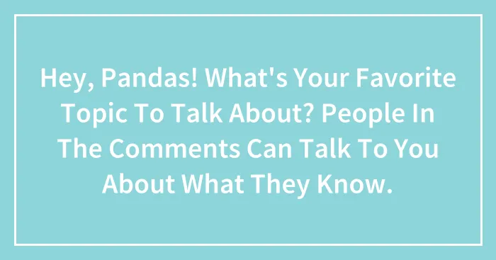 Hey, Pandas! What's Your Favorite Topic To Talk About? People In The Comments Can Talk To You About What They Know.