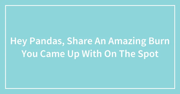 Hey Pandas, Share An Amazing Burn You Came Up With On The Spot