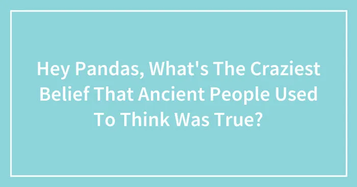 Hey Pandas, What's The Craziest Belief That Ancient People Used To Think Was True? (Closed)