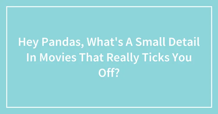 Hey Pandas, What's A Small Detail In Movies That Really Ticks You Off? (Closed)