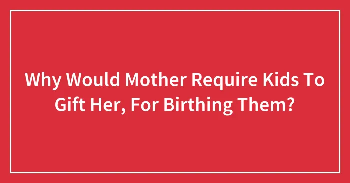 Why Would Mother Require Kids To Gift Her, For Birthing Them?
