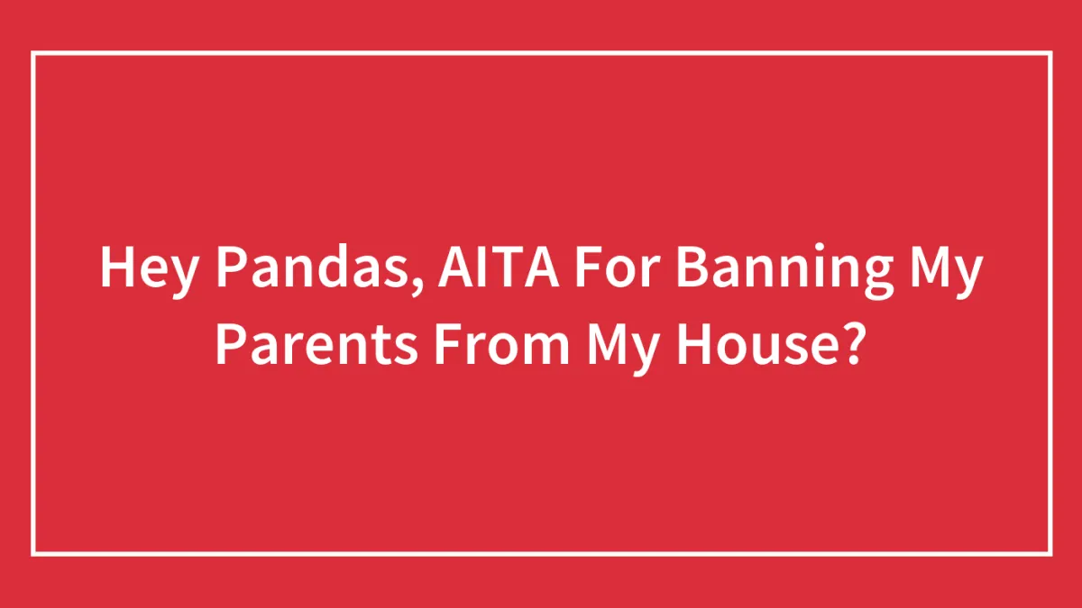 Hey Pandas, AITA For Banning My Parents From My House? (Closed)