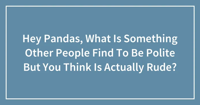 Hey Pandas, What Is Something Other People Find To Be Polite But You Think Is Actually Rude? (Closed)