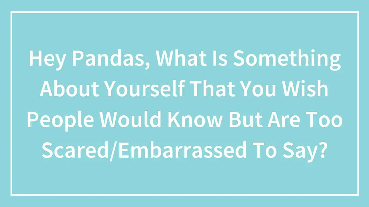 Hey Pandas, What Is Something About Yourself That You Wish People Would Know But Are Too Scared/Embarrassed To Say?