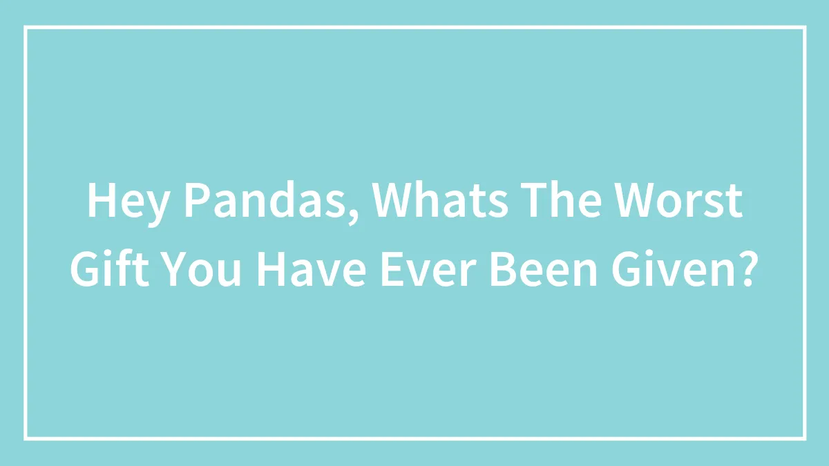 Hey Pandas, Whats The Worst Gift You Have Ever Been Given?