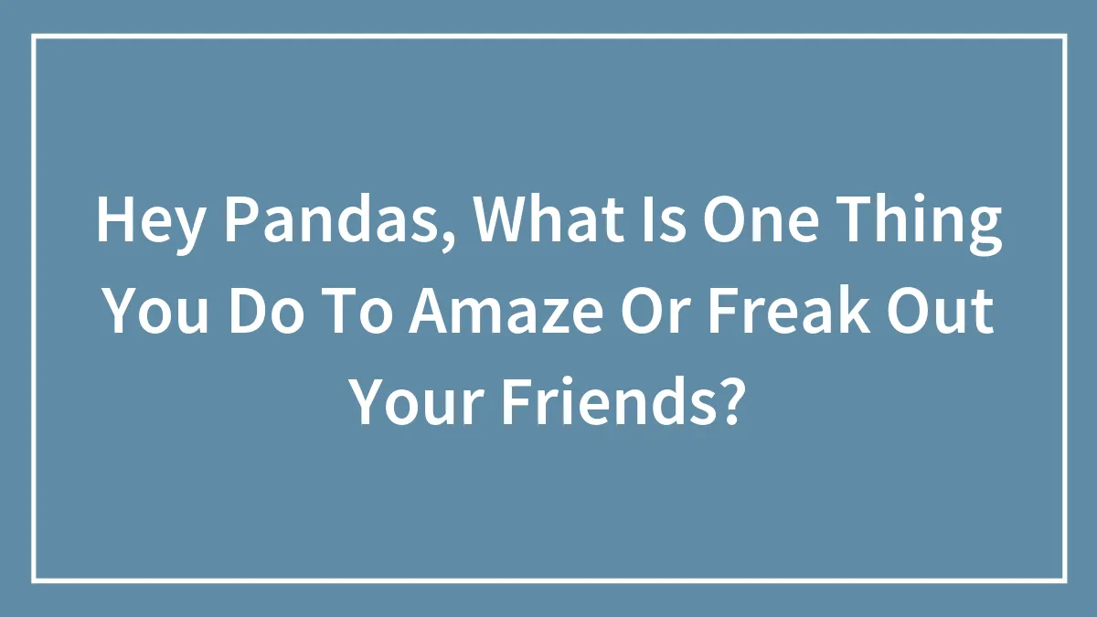 Hey Pandas, What Is One Thing You Do To Amaze Or Freak Out Your Friends? (Closed)