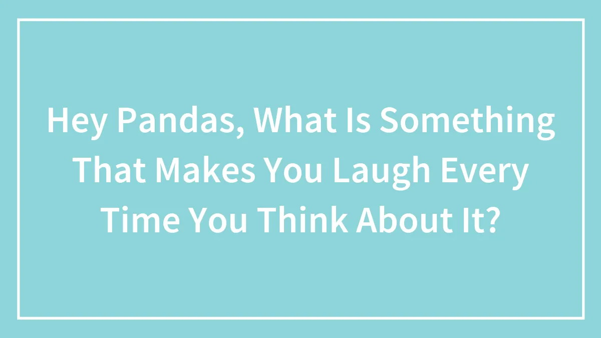 Hey Pandas, What Is Something That Makes You Laugh Every Time You Think About It? (Closed)
