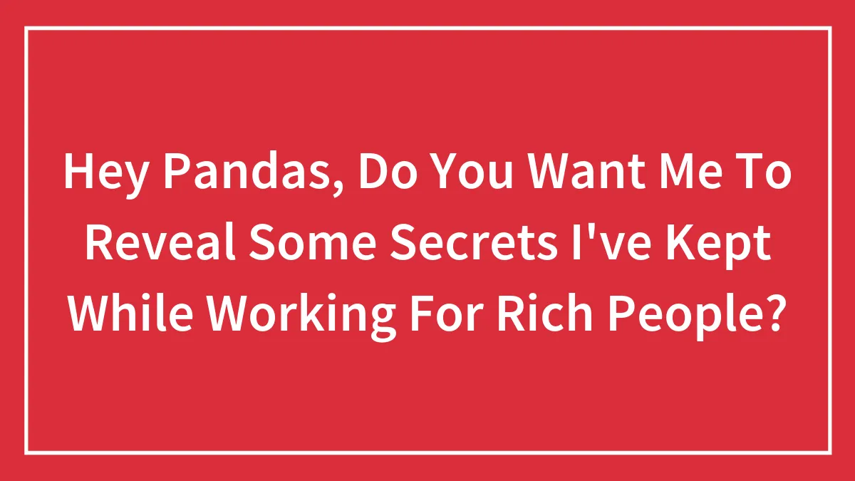 Hey Pandas, Do You Want Me To Reveal Some Secrets I've Kept While Working For Rich People? (Closed)