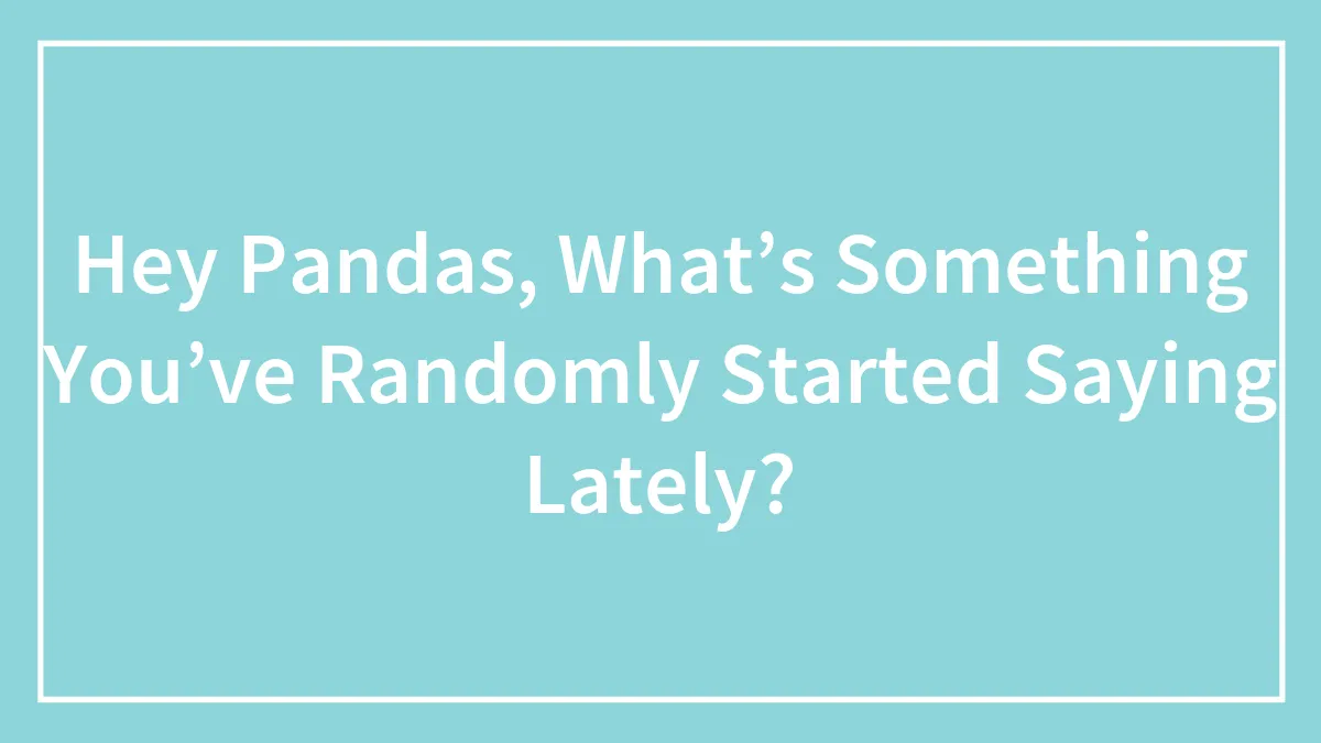 Hey Pandas, What’s Something You’ve Randomly Started Saying Lately? (Closed)