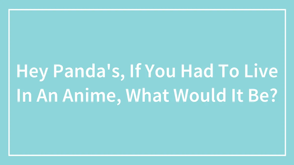 Hey Panda's, If You Had To Live In An Anime, What Would It Be?